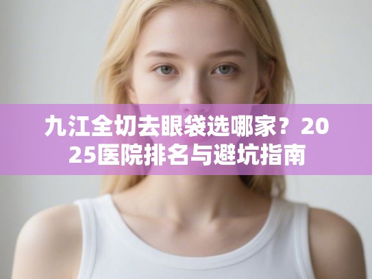 九江全切去眼袋选哪家？2025医院排名与避坑指南