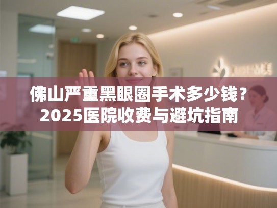 佛山严重黑眼圈手术多少钱？2025医院收费与避坑指南