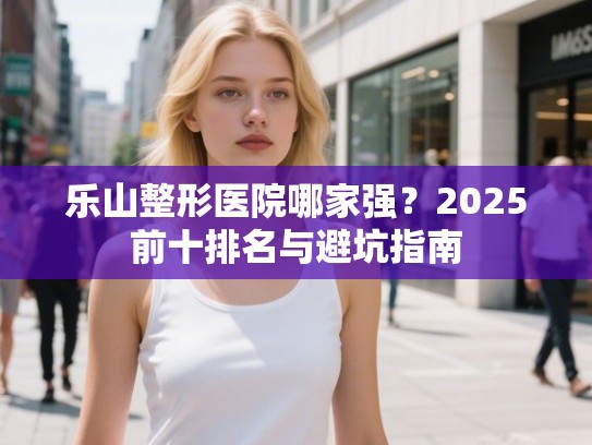 乐山整形医院哪家强？2025前十排名与避坑指南