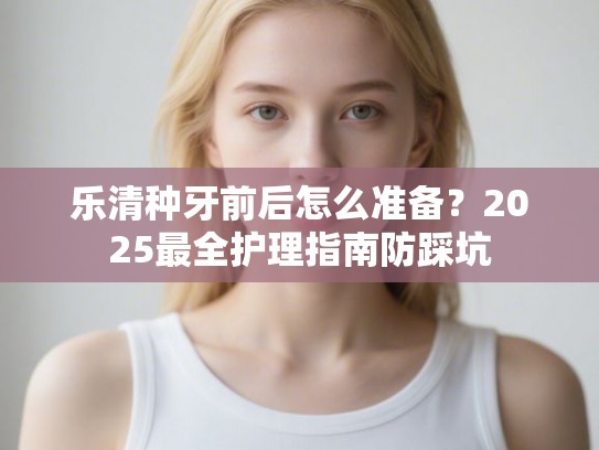 乐清种牙前后怎么准备？2025最全护理指南防踩坑
