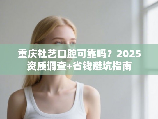 重庆杜艺口腔可靠吗？2025资质调查+省钱避坑指南