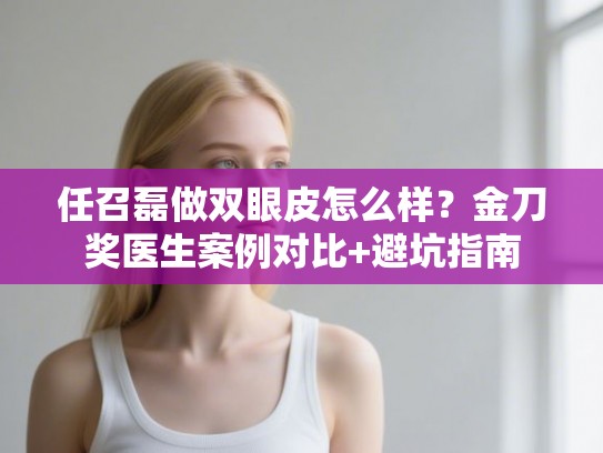 任召磊做双眼皮怎么样？金刀奖医生案例对比+避坑指南