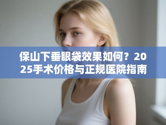 保山下垂眼袋效果如何？2025手术价格与正规医院指南