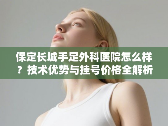 保定长城手足外科医院怎么样？技术优势与挂号价格全解析