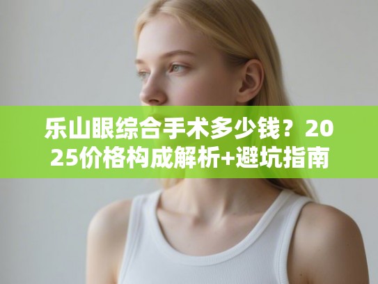 乐山眼综合手术多少钱？2025价格构成解析+避坑指南