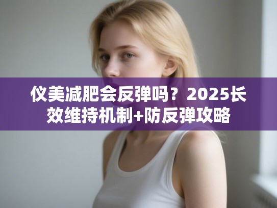 仪美减肥会反弹吗？2025长效维持机制+防反弹攻略