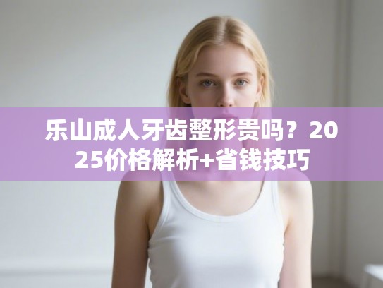 乐山成人牙齿整形贵吗？2025价格解析+省钱技巧