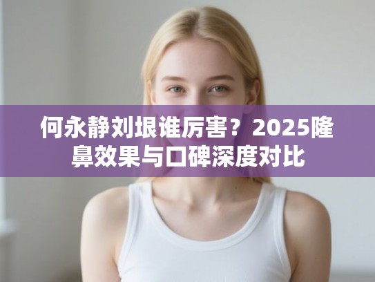 何永静刘垠谁厉害？2025隆鼻效果与口碑深度对比
