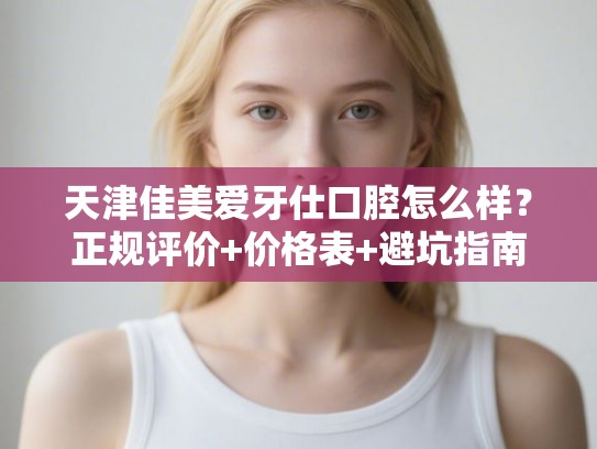天津佳美爱牙仕口腔怎么样？正规评价+价格表+避坑指南