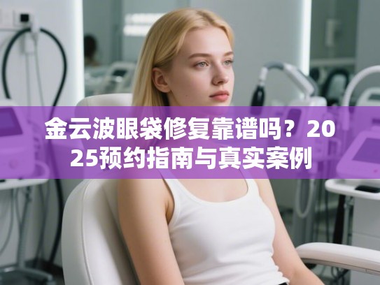 金云波眼袋修复靠谱吗？2025预约指南与真实案例