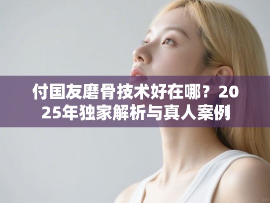 付国友磨骨技术好在哪？2025年独家解析与真人案例