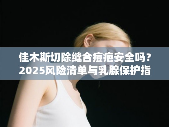 佳木斯切除缝合痘疤安全吗？2025风险清单与乳腺保护指南