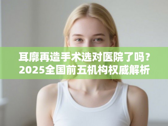 耳廓再造手术选对医院了吗？2025全国前五机构权威解析