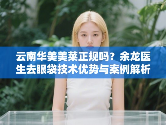 云南华美美莱正规吗？余龙医生去眼袋技术优势与案例解析