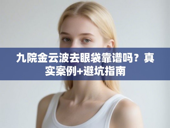 九院金云波去眼袋靠谱吗？真实案例+避坑指南