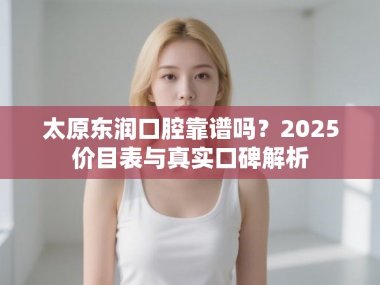 太原东润口腔靠谱吗？2025价目表与真实口碑解析
