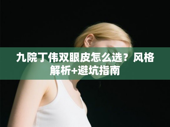 九院丁伟双眼皮怎么选？风格解析+避坑指南
