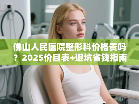 佛山人民医院整形科价格贵吗？2025价目表+避坑省钱指南