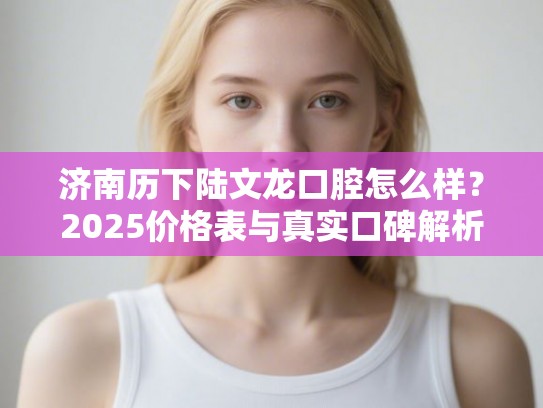 济南历下陆文龙口腔怎么样？2025价格表与真实口碑解析