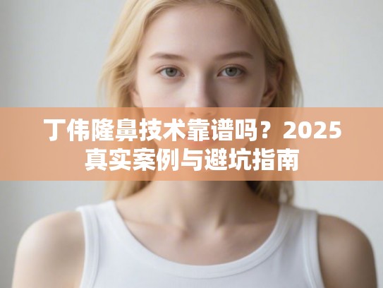 丁伟隆鼻技术靠谱吗？2025真实案例与避坑指南