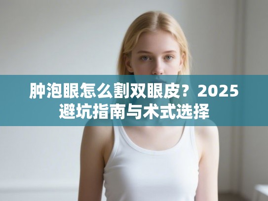 肿泡眼怎么割双眼皮？2025避坑指南与术式选择