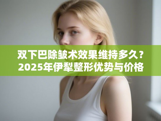 双下巴除皱术效果维持多久？2025年伊犁整形优势与价格解析