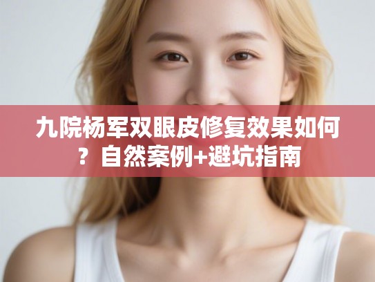 九院杨军双眼皮修复效果如何？自然案例+避坑指南