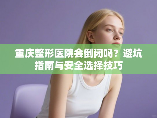 重庆整形医院会倒闭吗？避坑指南与安全选择技巧