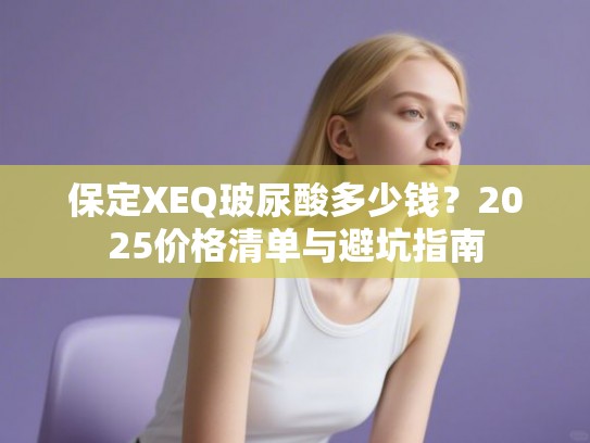 保定XEQ玻尿酸多少钱？2025价格清单与避坑指南