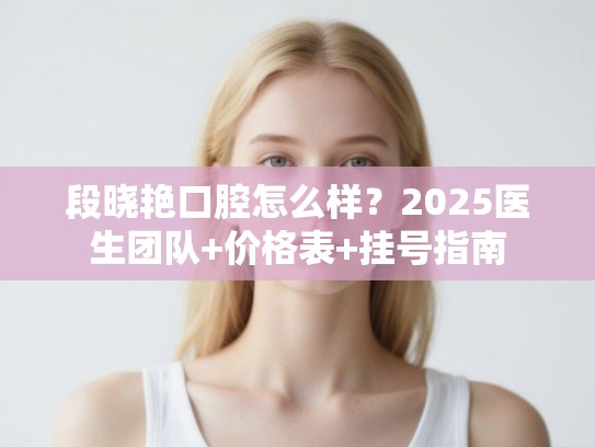 段晓艳口腔怎么样？2025医生团队+价格表+挂号指南