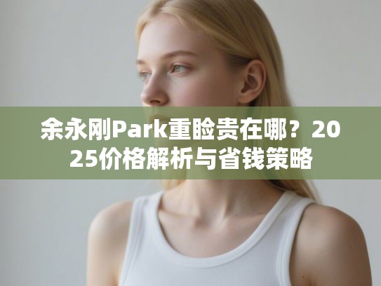 余永刚Park重睑贵在哪？2025价格解析与省钱策略