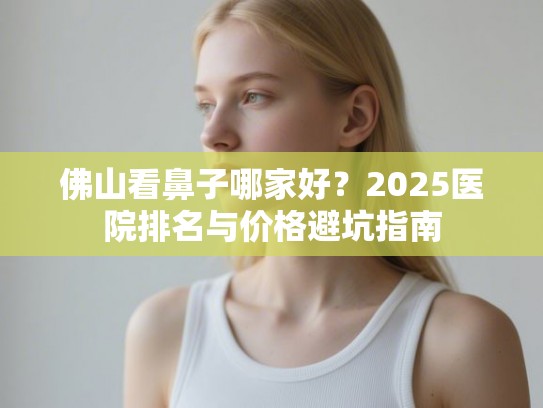 佛山看鼻子哪家好？2025医院排名与价格避坑指南