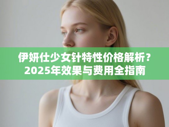 伊妍仕少女针特性价格解析？2025年效果与费用全指南