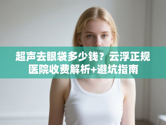 超声去眼袋多少钱？云浮正规医院收费解析+避坑指南