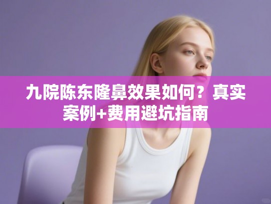 九院陈东隆鼻效果如何？真实案例+费用避坑指南