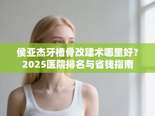 侯亚杰牙槽骨改建术哪里好？2025医院排名与省钱指南