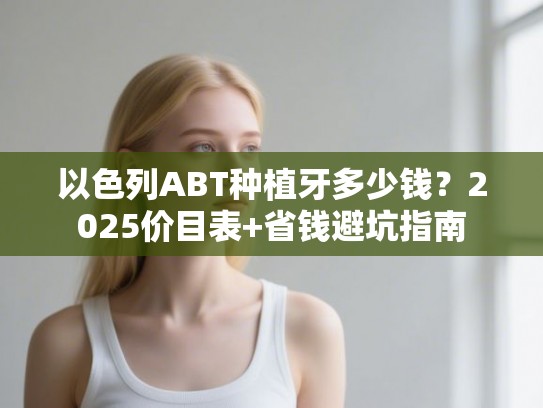 以色列ABT种植牙多少钱？2025价目表+省钱避坑指南