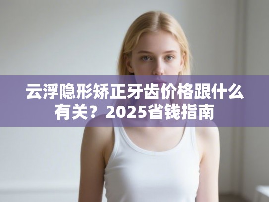 云浮隐形矫正牙齿价格跟什么有关？2025省钱指南