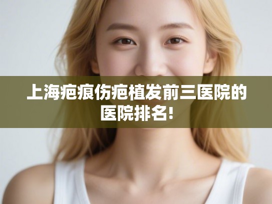 上海疤痕伤疤植发前三医院的医院排名!