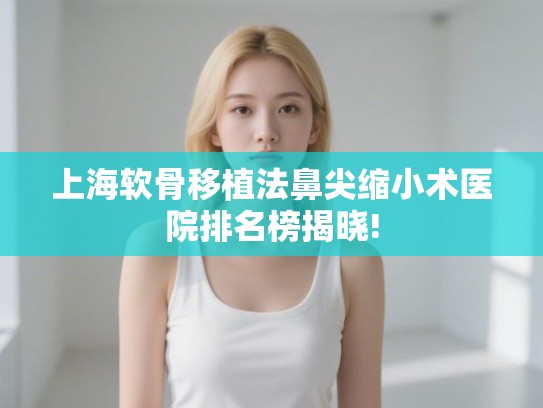 上海软骨移植法鼻尖缩小术医院排名榜揭晓!