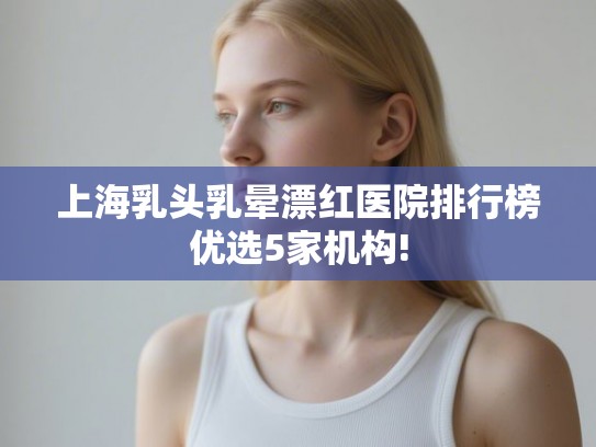 上海乳头乳晕漂红医院排行榜优选5家机构!