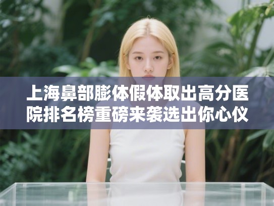 上海鼻部膨体假体取出高分医院排名榜重磅来袭选出你心仪的ta!