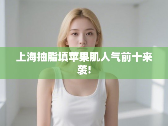 上海抽脂填苹果肌人气前十来袭!