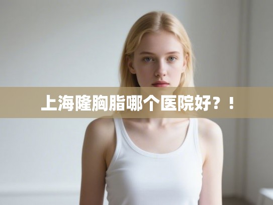 上海隆胸脂哪个医院好？!