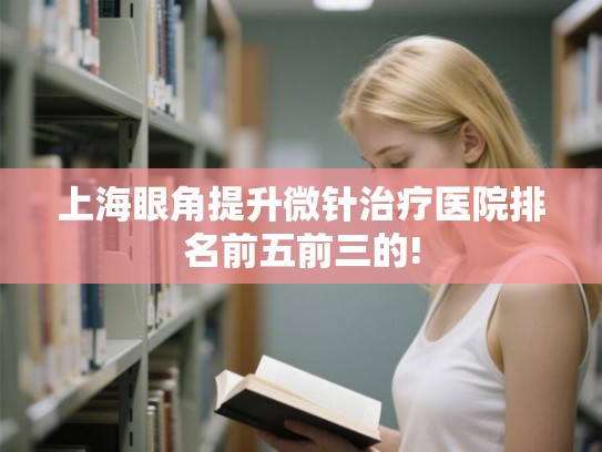 上海眼角提升微针治疗医院排名前五前三的!