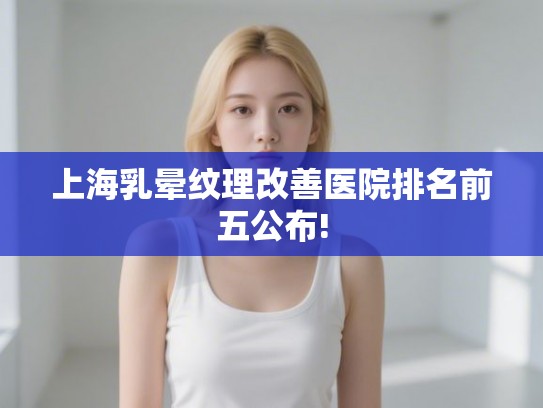 上海乳晕纹理改善医院排名前五公布!