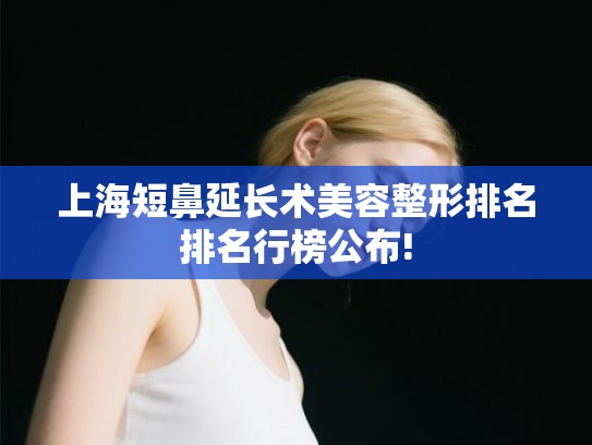 上海短鼻延长术美容整形排名排名行榜公布!