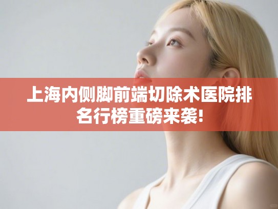 上海内侧脚前端切除术医院排名行榜重磅来袭!