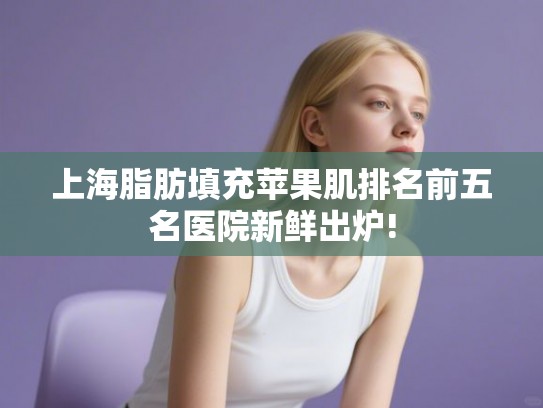 上海脂肪填充苹果肌排名前五名医院新鲜出炉!