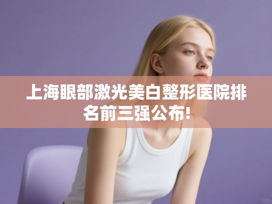 上海眼部激光美白整形医院排名前三强公布!